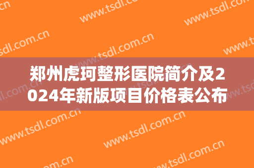 郑州虎珂整形医院简介及2024年新版项目价格表公布，含眼部综合案例(郑州虎珂医疗美容双眼皮)