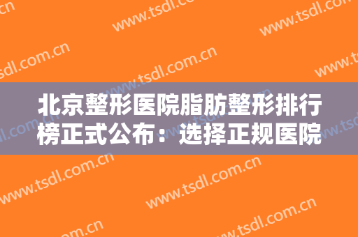 北京整形医院脂肪整形排行榜正式公布：选择正规医院，走上正确的捷径