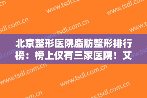 北京整形医院脂肪整形排行榜：榜上仅有三家医院！艾美丽第三，前二分别是谁？