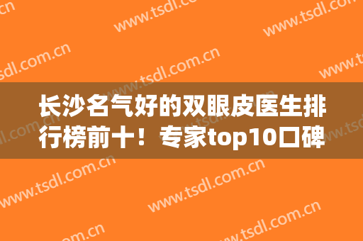 长沙名气好的双眼皮医生排行榜前十！专家top10口碑风格介绍！(长沙双眼皮做得好的医生推荐)