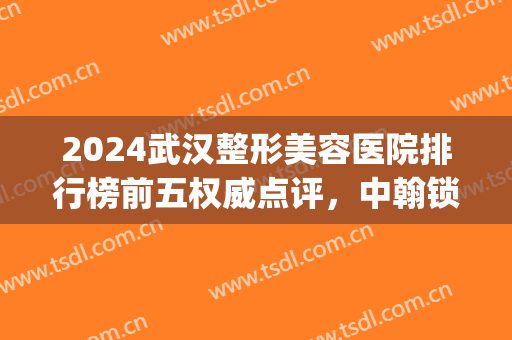 2024武汉整形美容医院排行榜前五权威点评，中翰锁定前三，点击即看！(武汉整形美容医院前十名)