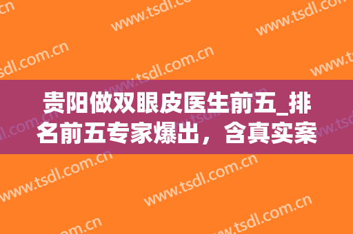 贵阳做双眼皮医生前五_排名前五专家爆出，含真实案例(贵阳做双眼皮三甲医院)