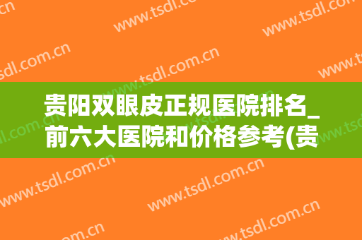 贵阳双眼皮正规医院排名_前六大医院和价格参考(贵阳哪家医院做双眼皮好啊)