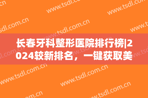 长春牙科整形医院排行榜|2024较新排名，一键获取美丽秘密(长春哪个医院牙齿整形比较好)