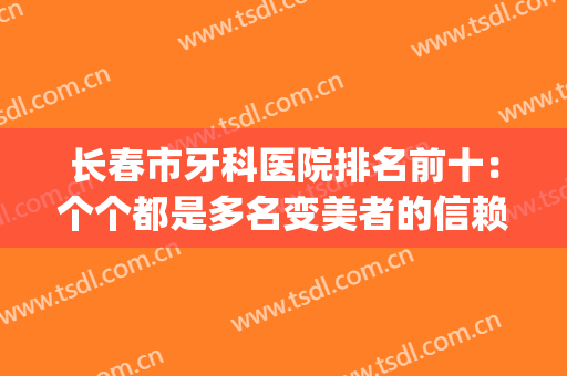 长春市牙科医院排名前十：个个都是多名变美者的信赖之选(长春牙科医院哪个好)