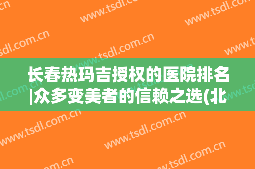 长春热玛吉授权的医院排名|众多变美者的信赖之选(北京哪家医院做热玛吉好)
