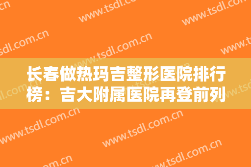 长春做热玛吉整形医院排行榜：吉大附属医院再登前列，口碑选择，值得信赖