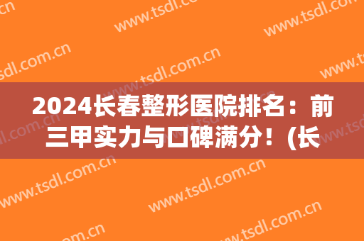 2024长春整形医院排名：前三甲实力与口碑满分！(长春哪家三甲医院整形最好)