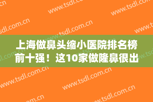上海做鼻头缩小医院排名榜前十强！这10家做隆鼻很出名！价格也便宜(鼻翼缩小上海哪家做得好)