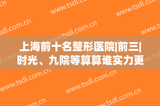 上海前十名整形医院|前三|时光、九院等算算谁实力更强？(上海整形医院前三排名)