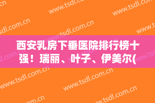 西安乳房下垂医院排行榜十强！瑞丽、叶子、伊美尔(价格)多方面实测对比