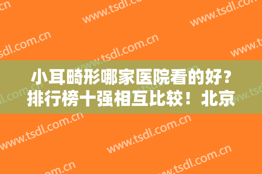 小耳畸形哪家医院看的好？排行榜十强相互比较！北京、上海地区数量多