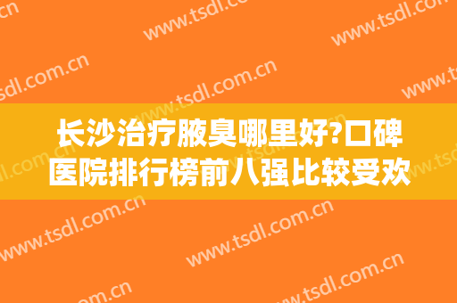 长沙治疗腋臭哪里好?口碑医院排行榜前八强比较受欢迎,你喜欢哪个(长沙哪里的医院看腋臭最好)