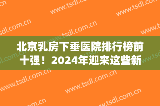 北京乳房下垂医院排行榜前十强！2024年迎来这些新面孔！人气好高(乳房下垂全国哪家医院做的好)