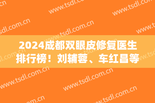 2024成都双眼皮修复医生排行榜！刘辅蓉、车红昌等口碑技术一争高下！(成都哪家医院做双眼皮修复好)