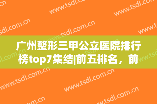 广州整形三甲公立医院排行榜top7集结|前五排名，前三到底有多强？(广州正规整形医院排名第一的是哪个)