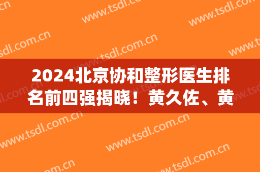 2024北京协和整形医生排名前四强揭晓！黄久佐、黄渭清口碑领衔_手术价格参考
