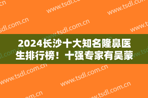 2024长沙十大知名隆鼻医生排行榜！十强专家有吴蒙、彭远清、杨千里等获得！