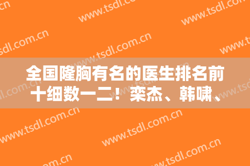 全国隆胸有名的医生排名前十细数一二！栾杰、韩啸、林沸腾等晋级！看看案例和价格！
