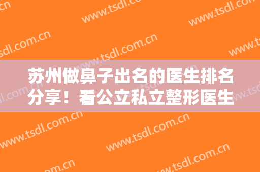 苏州做鼻子出名的医生排名分享！看公立私立整形医生口碑、案例大拼比