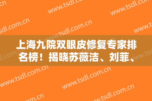 上海九院双眼皮修复专家排名榜！揭晓苏薇洁、刘菲、朱海男等实力派供大家参考！