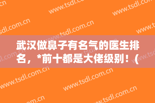 武汉做鼻子有名气的医生排名，*前十都是大佬级别！(武汉做鼻子最好的医生)