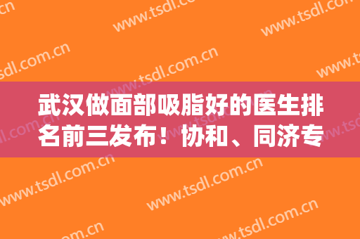 武汉做面部吸脂好的医生排名前三发布！协和、同济专家口碑实力比拼_价格明细一览