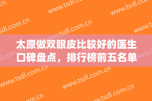 太原做双眼皮比较好的医生口碑盘点，排行榜前五名单公布(太原双眼皮哪个医生比较好)