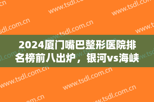 2024厦门嘴巴整形医院排名榜前八出炉，银河vs海峡入围前三！有实锤~(厦门海峡整形医院收费贵不贵)
