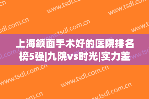 上海颌面手术好的医院排名榜5强|九院vs时光|实力差距一眼能看尽(上海颌面外科比较好的医院)