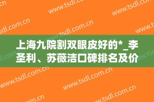 上海九院割双眼皮好的*_李圣利、苏薇洁口碑排名及价格查询(上海九院苏薇洁做鼻子怎么样)