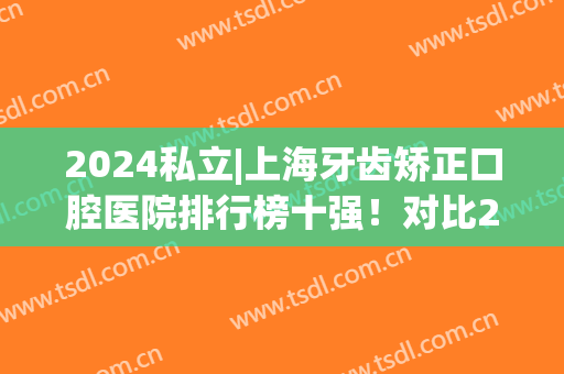 2024私立|上海牙齿矫正口腔医院排行榜十强！对比2024排名，谁升谁降？(上海整牙医院排名)