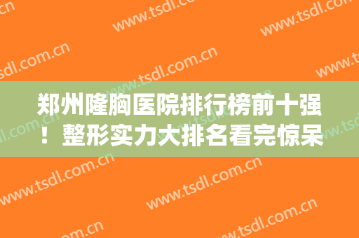 郑州隆胸医院排行榜前十强！整形实力大排名看完惊呆了！这么卷了吗(郑州隆胸整形医院哪里好)
