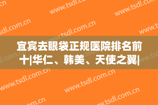 宜宾去眼袋正规医院排名前十|华仁、韩美、天使之翼|前三价格如何↓(宜宾天使之翼整形美容医院怎么样)