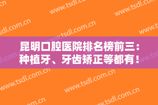 昆明口腔医院排名榜前三：种植牙、牙齿矫正等都有！价格收费合理公布！