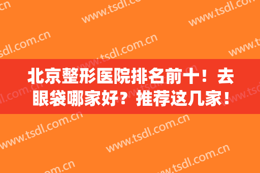 北京整形医院排名前十！去眼袋哪家好？推荐这几家！前三的口碑盘点(去眼袋排名最好的整形医院)