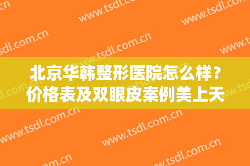 北京华韩整形医院怎么样？价格表及双眼皮案例美上天啦噜~(北京华韩整形美容医疗医院)