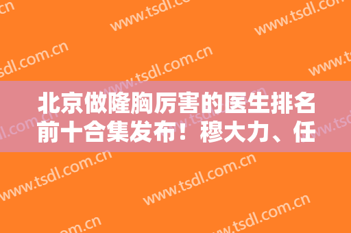 北京做隆胸厉害的医生排名前十合集发布！穆大力、任学会等实力大咖稳居前三