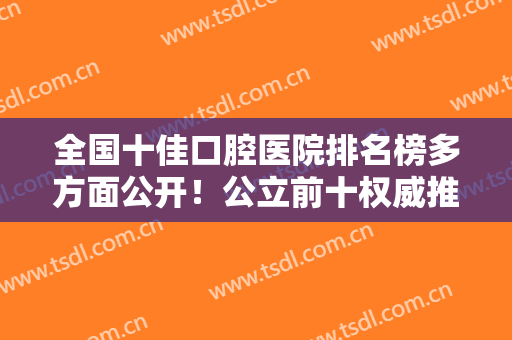 全国十佳口腔医院排名榜多方面公开！公立前十权威推荐！北大口腔、华西牙科在列