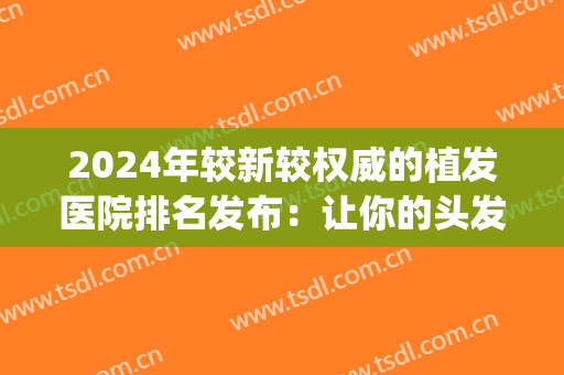 2024年较新较权威的植发医院排名发布：让你的头发“长”回来！(最权威的植发医院)