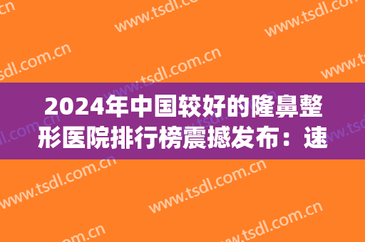 2024年中国较好的隆鼻整形医院排行榜震撼发布：速来查阅！(全国隆鼻最好的医院是哪里)