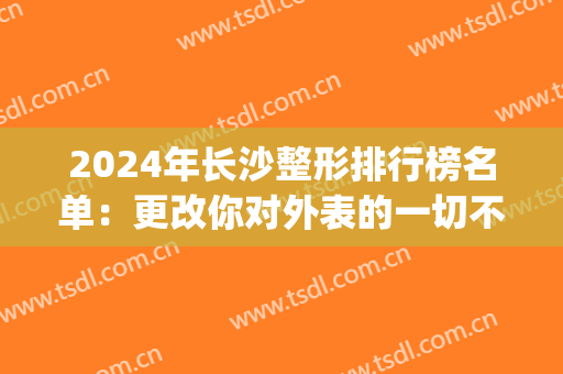 2024年长沙整形排行榜名单：更改你对外表的一切不满意！(长沙整形美容排名)
