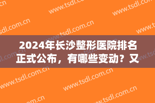 2024年长沙整形医院排名正式公布，有哪些变动？又有哪些黑马？(长沙整型医院排名)