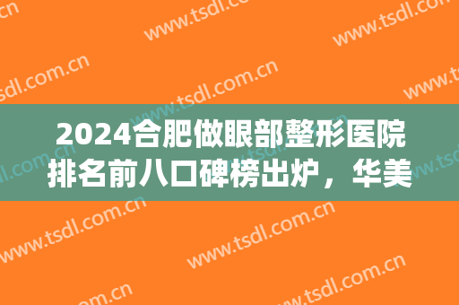 2024合肥做眼部整形医院排名前八口碑榜出炉，华美第二|前三还有谁！(合肥割双眼皮医院排名)