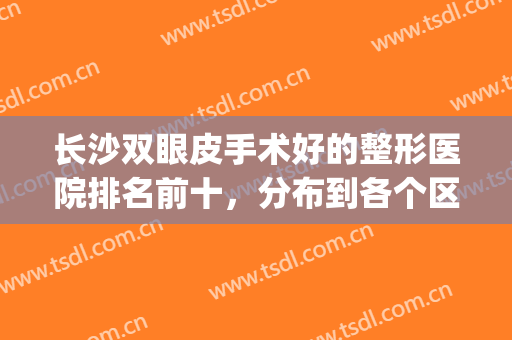 长沙双眼皮手术好的整形医院排名前十，分布到各个区域都有门店！(长沙哪家整形医院做双眼皮好)