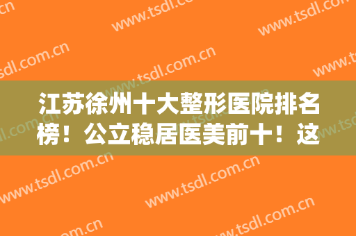 江苏徐州十大整形医院排名榜！公立稳居医美前十！这几家私立紧随(徐州最大的整形医院)