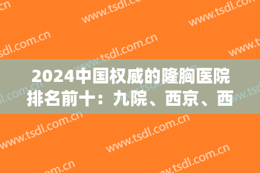 2024中国权威的隆胸医院排名前十：九院、西京、西南等公立占多数！(北京三甲医院隆胸好排名)