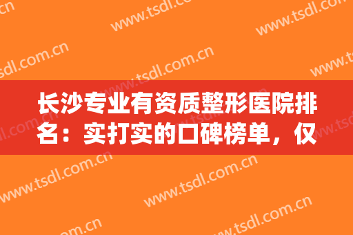 长沙专业有资质整形医院排名：实打实的口碑榜单，仅此三家上榜！(长沙口碑好的整形医院有哪些)