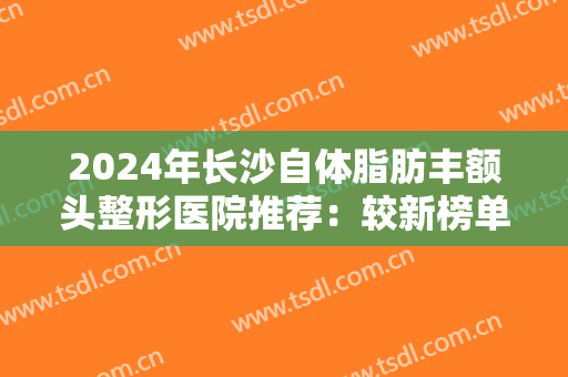 2024年长沙自体脂肪丰额头整形医院推荐：较新榜单，一起来看看上榜的医院都有哪些！