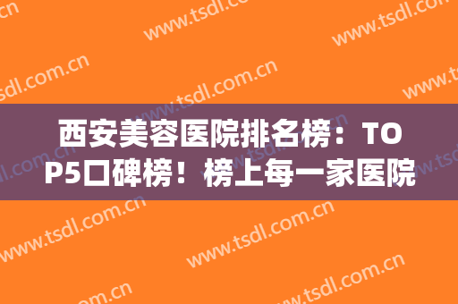 西安美容医院排名榜：TOP5口碑榜！榜上每一家医院都是专业机构(西安市美容医院哪家口碑最好)